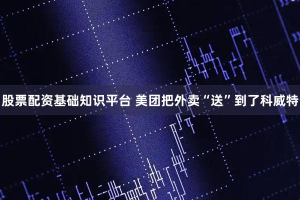 股票配资基础知识平台 美团把外卖“送”到了科威特