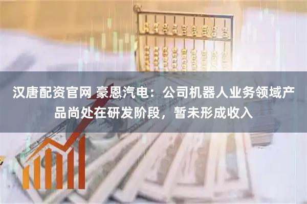 汉唐配资官网 豪恩汽电：公司机器人业务领域产品尚处在研发阶段，暂未形成收入