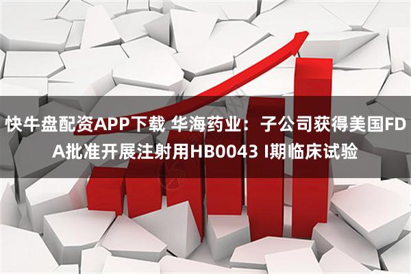 快牛盘配资APP下载 华海药业：子公司获得美国FDA批准开展注射用HB0043 I期临床试验