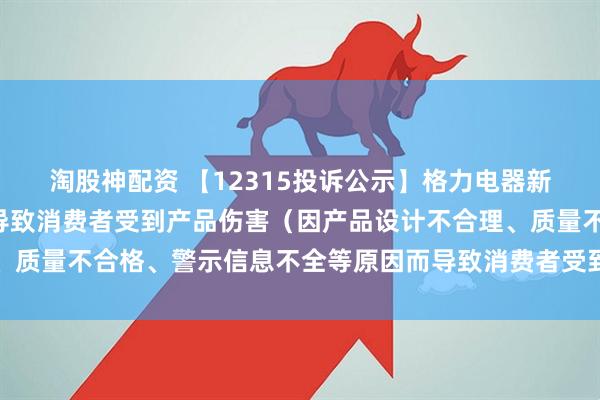 淘股神配资 【12315投诉公示】格力电器新增8件投诉公示，涉及导致消费者受到产品伤害（因产品设计不合理、质量不合格、警示信息不全等原因而导致消费者受到产品伤害）问题等