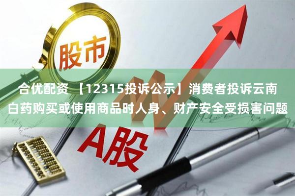 合优配资 【12315投诉公示】消费者投诉云南白药购买或使用商品时人身、财产安全受损害问题