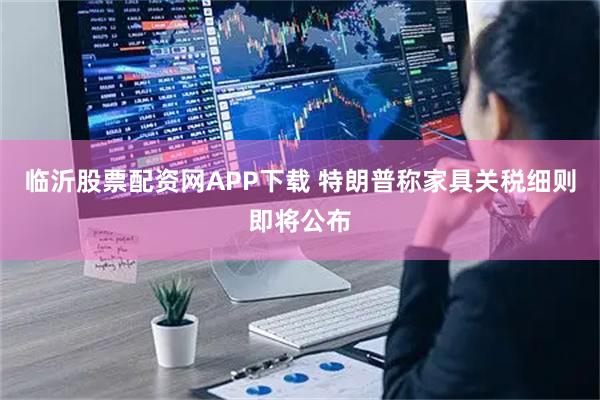 临沂股票配资网APP下载 特朗普称家具关税细则即将公布
