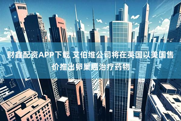 财鑫配资APP下载 艾伯维公司将在英国以美国售价推出卵巢癌治疗药物