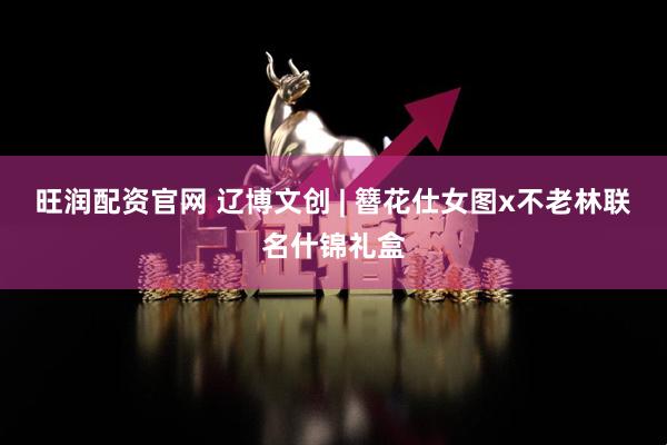 旺润配资官网 辽博文创 | 簪花仕女图x不老林联名什锦礼盒