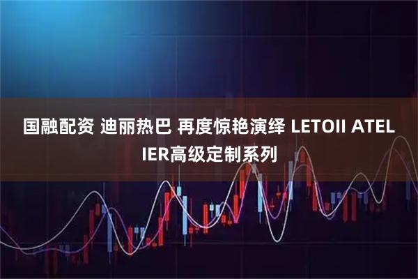 国融配资 迪丽热巴 再度惊艳演绎 LETOII ATELIER高级定制系列
