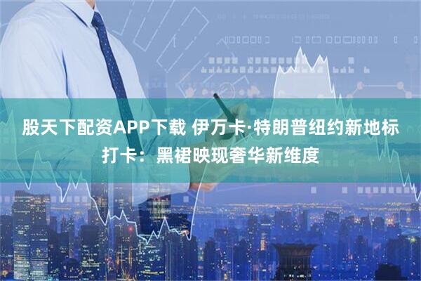 股天下配资APP下载 伊万卡·特朗普纽约新地标打卡：黑裙映现奢华新维度