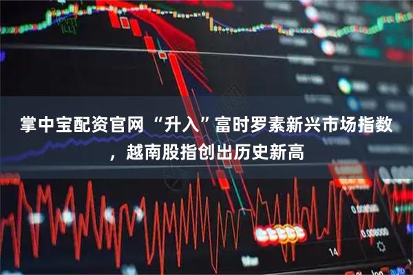 掌中宝配资官网 “升入”富时罗素新兴市场指数，越南股指创出历史新高