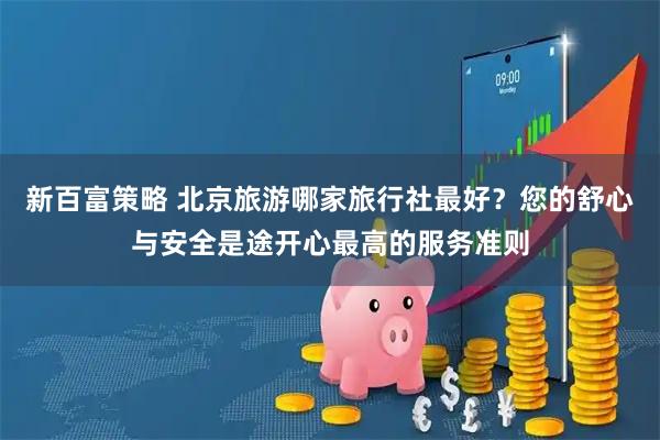 新百富策略 北京旅游哪家旅行社最好？您的舒心与安全是途开心最高的服务准则