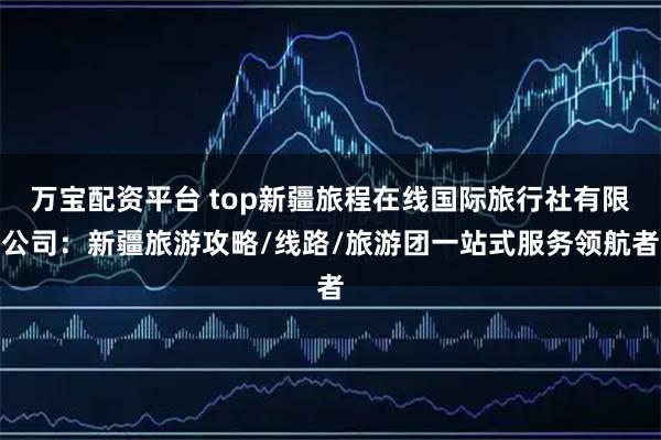 万宝配资平台 top新疆旅程在线国际旅行社有限公司：新疆旅游攻略/线路/旅游团一站式服务领航者