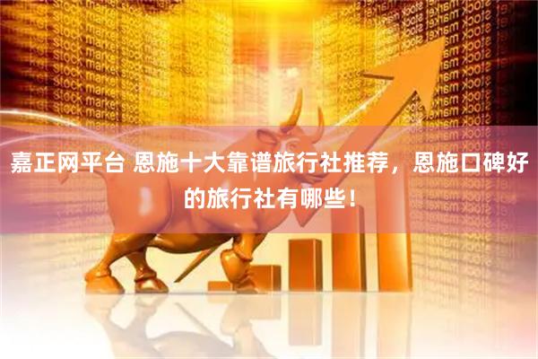 嘉正网平台 恩施十大靠谱旅行社推荐，恩施口碑好的旅行社有哪些！