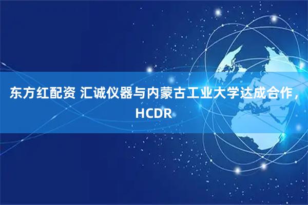 东方红配资 汇诚仪器与内蒙古工业大学达成合作，HCDR
