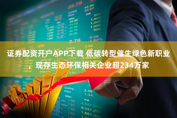 证券配资开户APP下载 低碳转型催生绿色新职业，现存生态环保相关企业超234万家