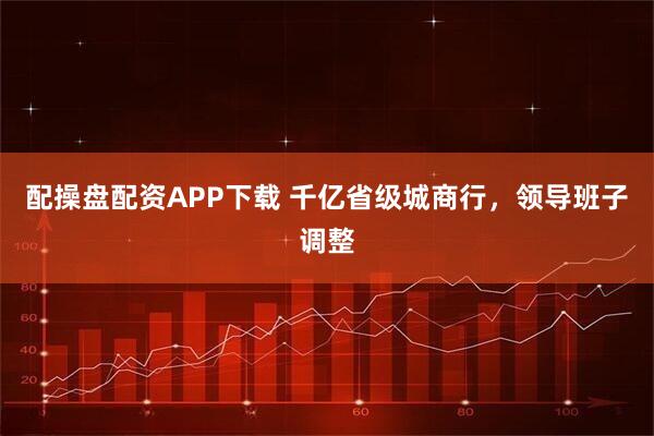 配操盘配资APP下载 千亿省级城商行，领导班子调整