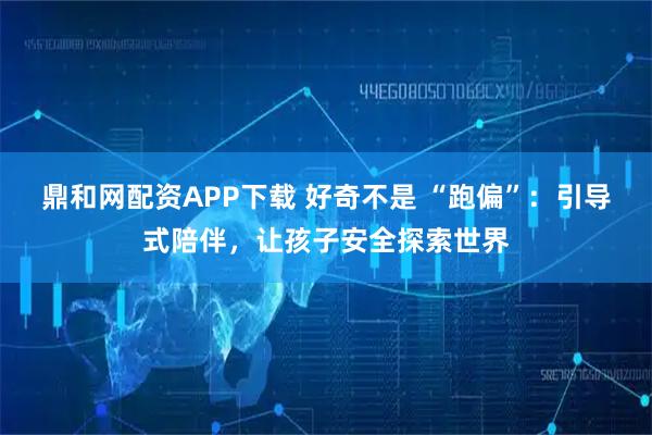 鼎和网配资APP下载 好奇不是 “跑偏”：引导式陪伴，让孩子安全探索世界