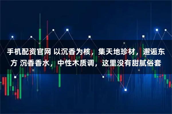 手机配资官网 以沉香为核，集天地珍材，邂逅东方 沉香香水，中性木质调，这里没有甜腻俗套
