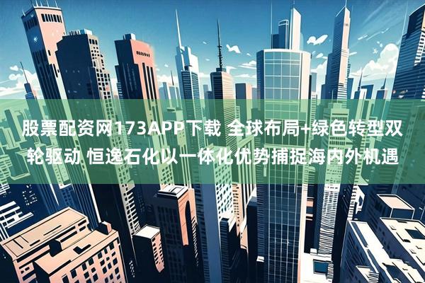 股票配资网173APP下载 全球布局+绿色转型双轮驱动 恒逸石化以一体化优势捕捉海内外机遇