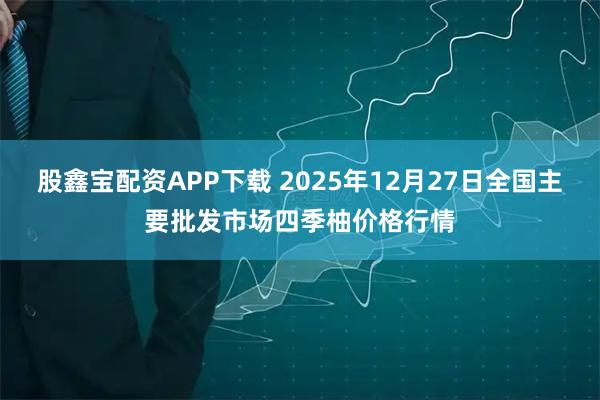 股鑫宝配资APP下载 2025年12月27日全国主要批发市场四季柚价格行情
