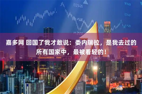 嘉多网 回国了我才敢说：委内瑞拉，是我去过的所有国家中，最被看轻的！