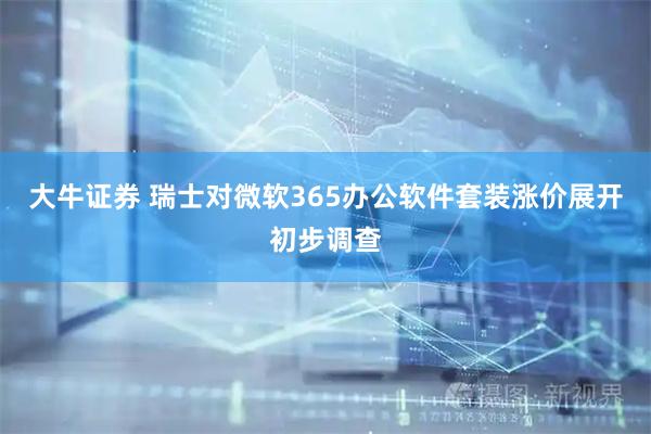 大牛证券 瑞士对微软365办公软件套装涨价展开初步调查