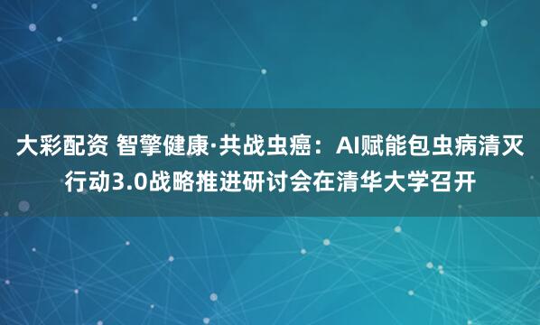 大彩配资 智擎健康·共战虫癌：AI赋能包虫病清灭行动3.0战略推进研讨会在清华大学召开