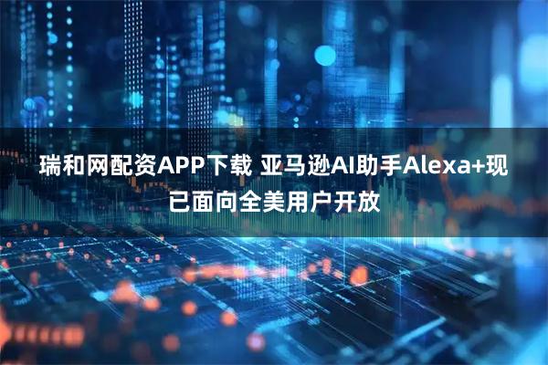 瑞和网配资APP下载 亚马逊AI助手Alexa+现已面向全美用户开放