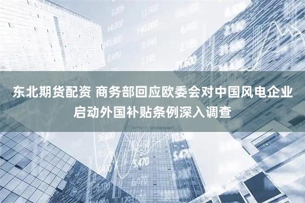 东北期货配资 商务部回应欧委会对中国风电企业启动外国补贴条例深入调查
