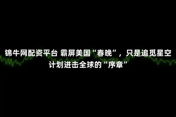 锦牛网配资平台 霸屏美国“春晚”，只是追觅星空计划进击全球的“序章”