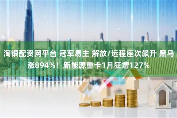 淘银配资网平台 冠军易主 解放/远程座次飙升 黑马涨894%！新能源重卡1月狂增127%