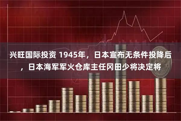 兴旺国际投资 1945年，日本宣布无条件投降后，日本海军军火仓库主任冈田少将决定将