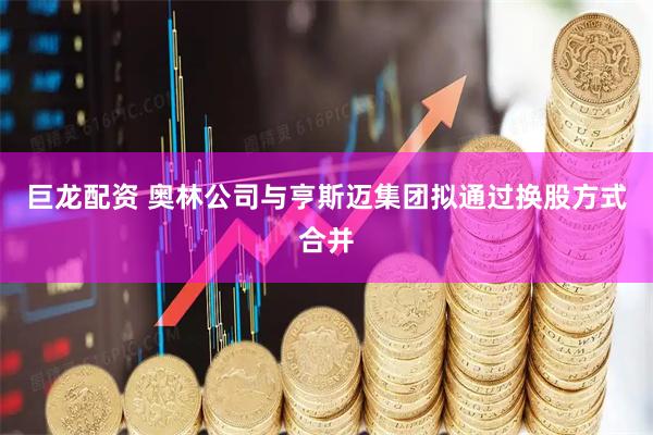 巨龙配资 奥林公司与亨斯迈集团拟通过换股方式合并