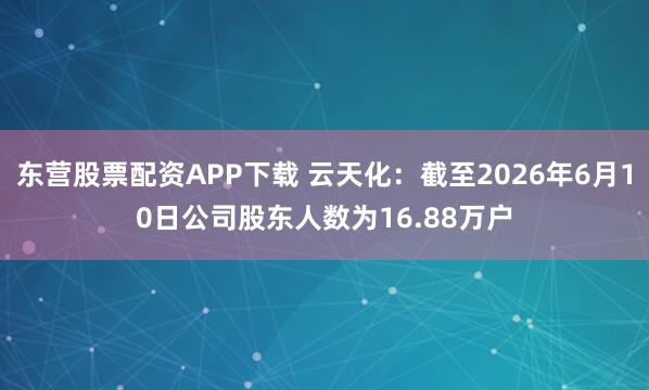 东营股票配资APP下载 云天化：截至2026年6月10日公司股东人数为16.88万户