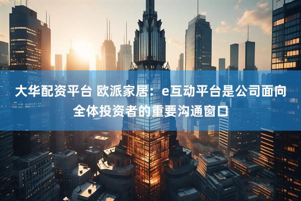 大华配资平台 欧派家居：e互动平台是公司面向全体投资者的重要沟通窗口