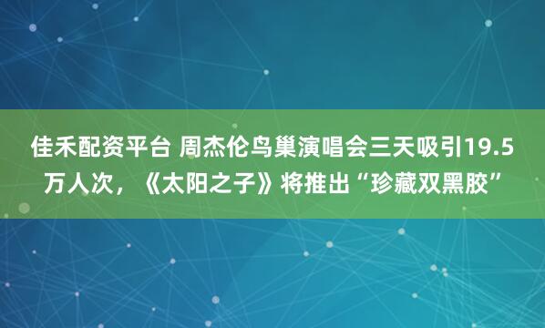 佳禾配资平台 周杰伦鸟巢演唱会三天吸引19.5万人次,《太阳之子》将推出“珍藏双黑胶”