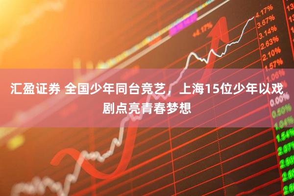 汇盈证券 全国少年同台竞艺,上海15位少年以戏剧点亮青春梦想